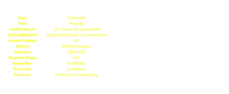 Stad: Florenville Ville: Floravile Kerk/Gebouw: O L Vrouw Hemelvaartkerk Eglise/Btiment: Eglise Notre Dame de l'Assomption Aantal Klokken: 49 Gieters: Michiels/Sergeys Gietjaren: 1955/1972 Slagtoon Basis: As1 Beiaardier: B Goffette Provincie: Luxemburd Province: Province de Luxembourg