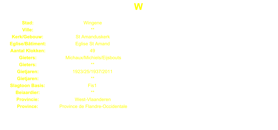 W Stad: Wingene Ville: ** Kerk/Gebouw: St Amanduskerk Eglise/Btiment: Eglise St Amand Aantal Klokken: 49 Gieters: Michaux/Michiels/Eijsbouts Gieters: ** Gietjaren: 1923/25/1937/2011 Gietjaren: ** Slagtoon Basis: Fis1 Beiaardier: ** Provincie: West-Vlaanderen Province: Province de Flandre-Occidentale