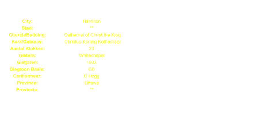 City: Hamilton Stad: ** Church/Building: Cathedral of Christ the King Kerk/Gebouw: Christus Koning Kathedraal Aantal Klokken: 23 Gieters: Whitechapel Gietjaren: 1933 Slagtoon Basis: G0 Carillonneur: C Hogg Province: Ottawa Provincie: **
