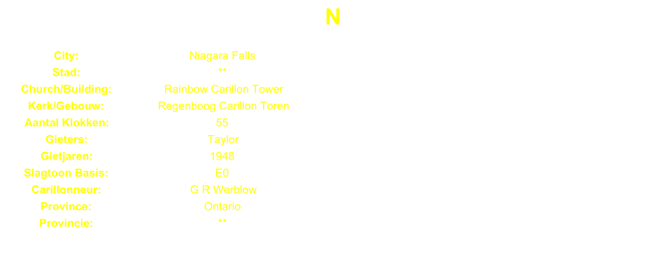 N City: Niagara Falls Stad: ** Church/Building: Rainbow Carillon Tower Kerk/Gebouw: Regenboog Carillon Toren Aantal Klokken: 55 Gieters: Taylor Gietjaren: 1948 Slagtoon Basis: E0 Carillonneur: G R Werblow Province: Ontario Provincie: **