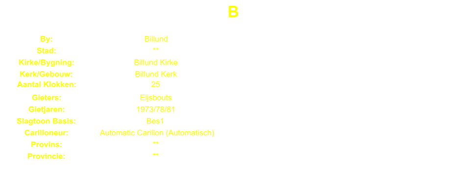 B By: Billund Stad: ** Kirke/Bygning: Billund Kirke Kerk/Gebouw: Billund Kerk Aantal Klokken: 25 Gieters: Eijsbouts Gietjaren: 1973/78/81 Slagtoon Basis: Bes1 Carilloneur: Automatic Carillon (Automatisch) Provins: ** Provincie: **