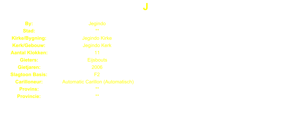 J By: Jegindo Stad: ** Kirke/Bygning: Jegindo Kirke Kerk/Gebouw: Jegindo Kerk Aantal Klokken: 11 Gieters: Eijsbouts Gietjaren: 2006 Slagtoon Basis: F2 Carilloneur: Automatic Carillon (Automatisch) Provins: ** Provincie: **
