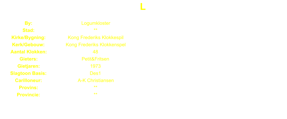 L By: Logumkloster Stad: ** Kirke/Bygning: Kong Frederiks Klokkespil Kerk/Gebouw: Kong Frederiks Klokkenspel Aantal Klokken: 48 Gieters: Petit&Fritsen Gietjaren: 1973 Slagtoon Basis: Des1 Carilloneur: A-K Christiansen Provins: ** Provincie: **
