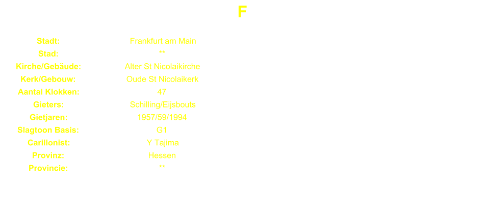F Stadt: Frankfurt am Main Stad: ** Kirche/Gebude: Alter St Nicolaikirche Kerk/Gebouw: Oude St Nicolaikerk Aantal Klokken: 47 Gieters: Schilling/Eijsbouts Gietjaren: 1957/59/1994 Slagtoon Basis: G1 Carillonist: Y Tajima Provinz: Hessen Provincie: **