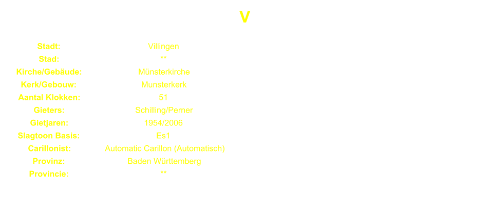 V Stadt: Villingen Stad: ** Kirche/Gebude: Mnsterkirche Kerk/Gebouw: Munsterkerk Aantal Klokken: 51 Gieters: Schilling/Perner Gietjaren: 1954/2006 Slagtoon Basis: Es1 Carillonist: Automatic Carillon (Automatisch) Provinz: Baden Wrttemberg Provincie: **