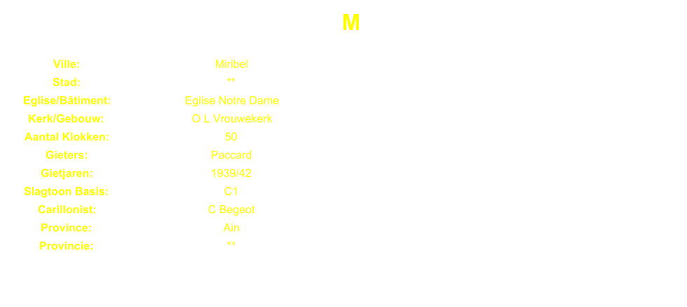 M Ville: Miribel Stad: ** Eglise/Btiment: Eglise Notre Dame Kerk/Gebouw: O L Vrouwekerk Aantal Klokken: 50 Gieters: Paccard Gietjaren: 1939/42 Slagtoon Basis: C1 Carillonist: C Begeot Province: Ain Provincie: **