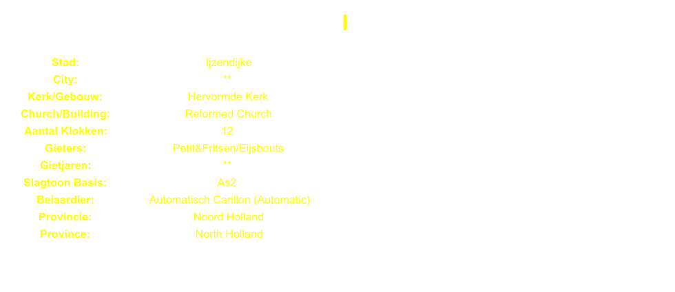 I Stad: Ijzendijke City: ** Kerk/Gebouw: Hervormde Kerk Church/Building: Reformed Church Aantal Klokken: 12 Gieters: Petit&Fritsen/Eijsbouts Gietjaren: ** Slagtoon Basis: As2 Beiaardier: Automatisch Carillon (Automatic) Provincie: Noord Holland Province: North Holland