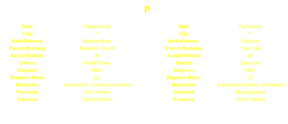 P Stad: Papendrecht Stad: Purmerend City: ** City: ** Kerk/Gebouw: Betlehemkerk Kerk/Gebouw: Stadhuis Church/Building: Betlehem Church Church/Building: Town Hall Aantal Klokken: 26 Aantal Klokken: 26 Gieters: Petit&Fritsen Gieters: Eijsbouts Gietjaren: 1964. Gietjaren: 1962 Slagtoon Basis: C2 Slagtoon Basis: C2 Beiaardier: Automatisch Carillon (Automatic) Beiaardier: Automatisch Carillon (Automatic) Provincie: Zuid Holland Provincie: Noord Holland Province: South Holland Province: North Holland