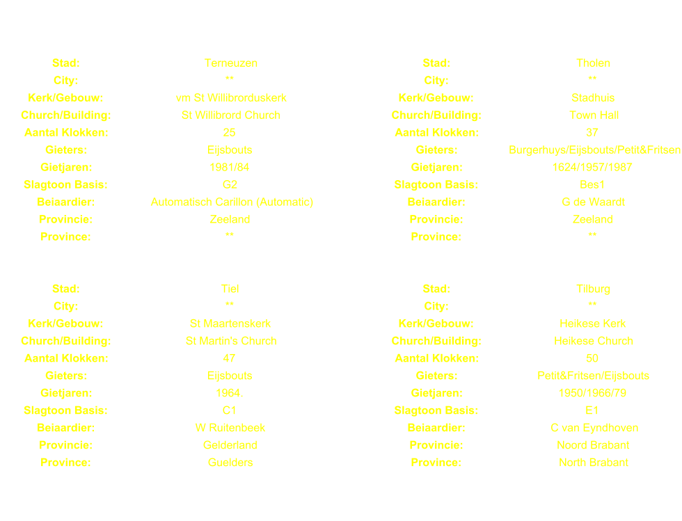 Stad: Terneuzen Stad: Tholen City: ** City: ** Kerk/Gebouw: vm St Willibrorduskerk Kerk/Gebouw: Stadhuis Church/Building: St Willibrord Church Church/Building: Town Hall Aantal Klokken: 25 Aantal Klokken: 37 Gieters: Eijsbouts Gieters: Burgerhuys/Eijsbouts/Petit&Fritsen Gietjaren: 1981/84 Gietjaren: 1624/1957/1987 Slagtoon Basis: G2 Slagtoon Basis: Bes1 Beiaardier: Automatisch Carillon (Automatic) Beiaardier: G de Waardt Provincie: Zeeland Provincie: Zeeland Province: ** Province: ** Stad: Tiel Stad: Tilburg City: ** City: ** Kerk/Gebouw: St Maartenskerk Kerk/Gebouw: Heikese Kerk Church/Building: St Martin's Church Church/Building: Heikese Church Aantal Klokken: 47 Aantal Klokken: 50 Gieters: Eijsbouts Gieters: Petit&Fritsen/Eijsbouts Gietjaren: 1964. Gietjaren: 1950/1966/79 Slagtoon Basis: C1 Slagtoon Basis: E1 Beiaardier: W Ruitenbeek Beiaardier: C van Eyndhoven Provincie: Gelderland Provincie: Noord Brabant Province: Guelders Province: North Brabant