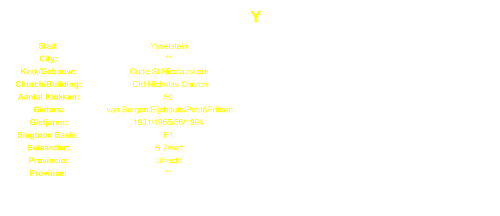 Y Stad: Ysselstein City: ** Kerk/Gebouw: Oude St Nicolaaskerk Church/Building: Old Nicholas Church Aantal Klokken: 50 Gieters: van Bergen/Eijsbouts/Petit&Fritsen Gietjaren: 1931/1955/56/1994 Slagtoon Basis: F1 Beiaardier: B Zwart Provincie: Utrecht Province: **