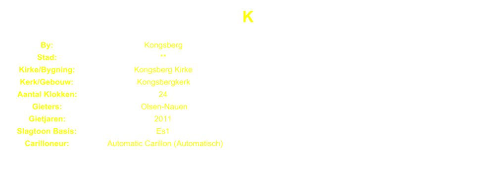 K By: Kongsberg Stad: ** Kirke/Bygning: Kongsberg Kirke Kerk/Gebouw: Kongsbergkerk Aantal Klokken: 24 Gieters: Olsen-Nauen Gietjaren: 2011 Slagtoon Basis: Es1 Carilloneur: Automatic Carillon (Automatisch)