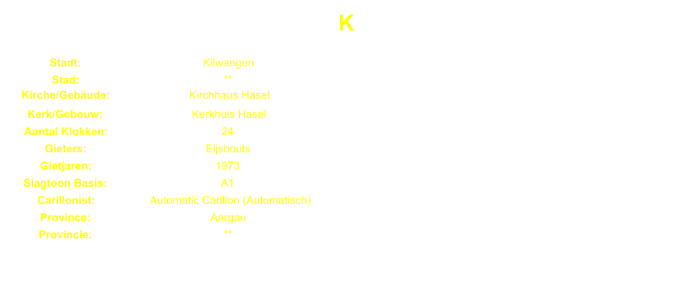 K Stadt: Kilwangen Stad: ** Kirche/Gebude: Kirchhaus Hasel Kerk/Gebouw: Kerkhuis Hasel Aantal Klokken: 24 Gieters: Eijsbouts Gietjaren: 1973 Slagtoon Basis: A1 Carillonist: Automatic Carillon (Automatisch) Province: Aargau Provincie: **