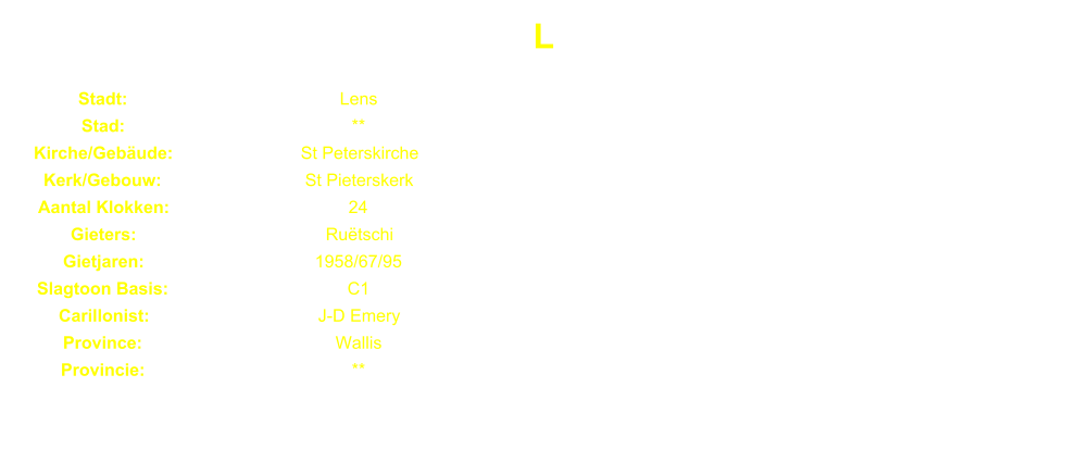 L Stadt: Lens Stad: ** Kirche/Gebude: St Peterskirche Kerk/Gebouw: St Pieterskerk Aantal Klokken: 24 Gieters: Rutschi Gietjaren: 1958/67/95 Slagtoon Basis: C1 Carillonist: J-D Emery Province: Wallis Provincie: **