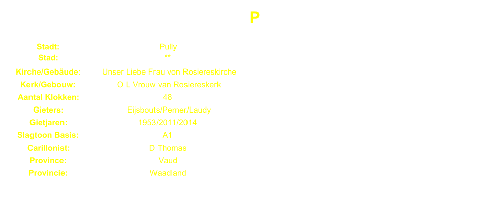 P Stadt: Pully Stad: ** Kirche/Gebude: Unser Liebe Frau von Rosiereskirche Kerk/Gebouw: O L Vrouw van Rosiereskerk Aantal Klokken: 48 Gieters: Eijsbouts/Perner/Laudy Gietjaren: 1953/2011/2014 Slagtoon Basis: A1 Carillonist: D Thomas Province: Vaud Provincie: Waadland