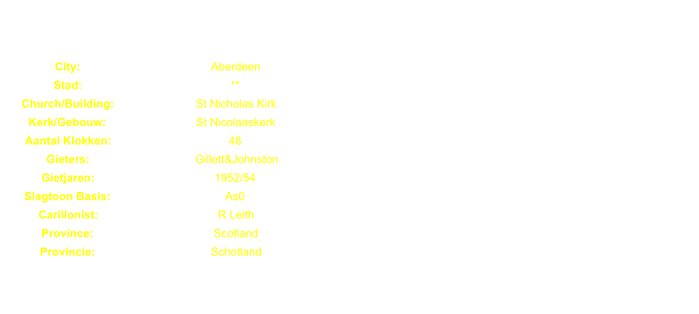 City: Aberdeen Stad: ** Church/Building: St Nicholas Kirk Kerk/Gebouw: St Nicolaaskerk Aantal Klokken: 48 Gieters: Gillett&Johnston Gietjaren: 1952/54 Slagtoon Basis: As0 Carillonist: R Leith Province: Scotland Provincie: Schotland
