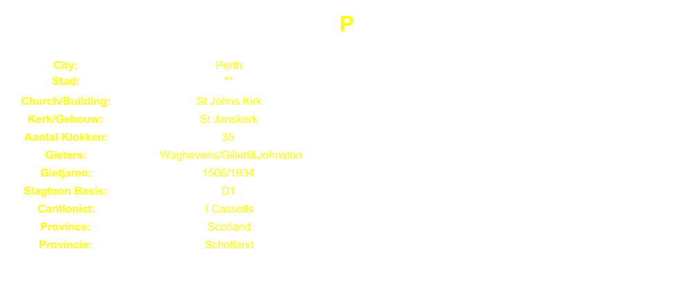 P City: Perth Stad: ** Church/Building: St Johns Kirk Kerk/Gebouw: St Janskerk Aantal Klokken: 35 Gieters: Waghevens/Gillett&Johnston Gietjaren: 1506/1934 Slagtoon Basis: D1 Carillonist: I Cassells Province: Scotland Provincie: Schotland